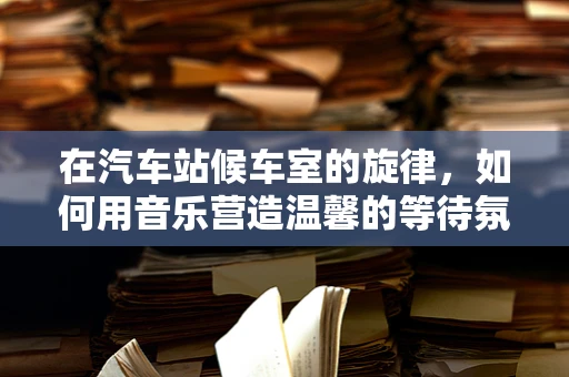 在汽车站候车室的旋律，如何用音乐营造温馨的等待氛围？