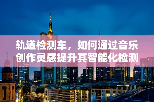 轨道检测车，如何通过音乐创作灵感提升其智能化检测效率？