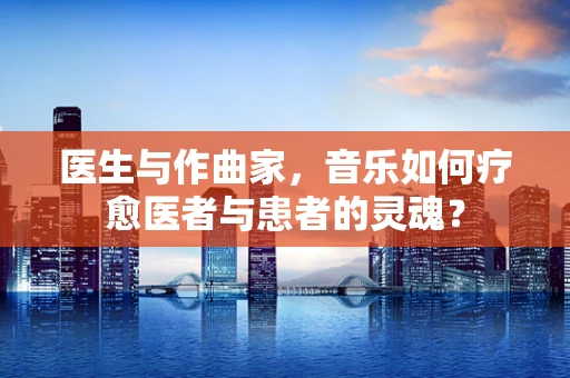 医生与作曲家，音乐如何疗愈医者与患者的灵魂？