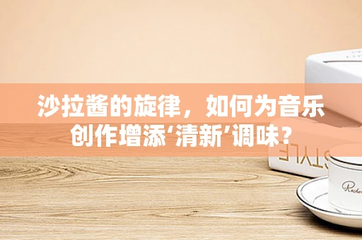 沙拉酱的旋律，如何为音乐创作增添‘清新’调味？