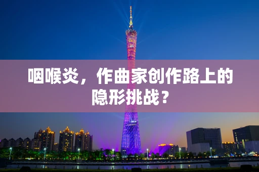 咽喉炎，作曲家创作路上的隐形挑战？