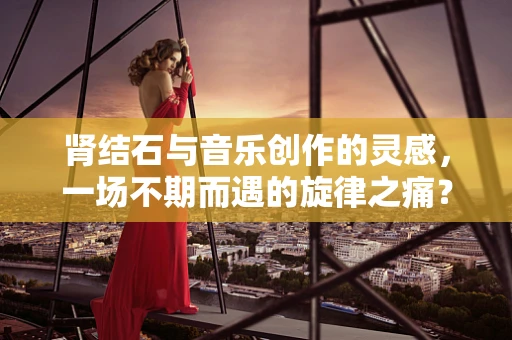 肾结石与音乐创作的灵感，一场不期而遇的旋律之痛？
