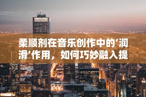 柔顺剂在音乐创作中的‘润滑’作用，如何巧妙融入提升作品流畅度？