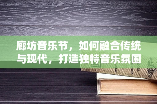 廊坊音乐节，如何融合传统与现代，打造独特音乐氛围？