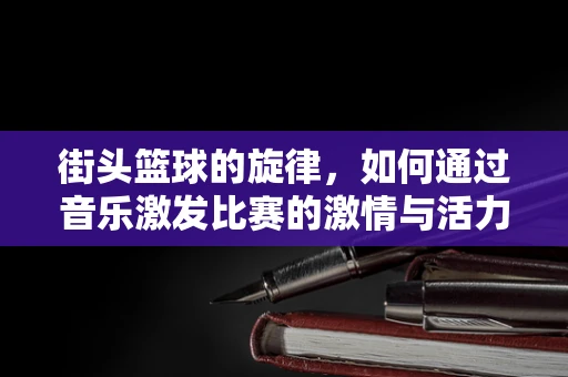 街头篮球的旋律，如何通过音乐激发比赛的激情与活力？
