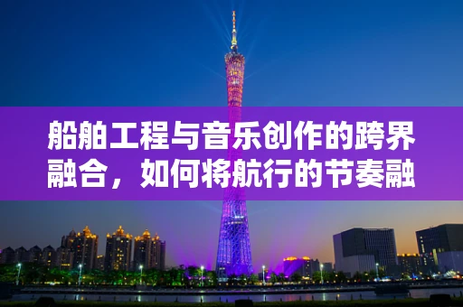 船舶工程与音乐创作的跨界融合，如何将航行的节奏融入旋律？