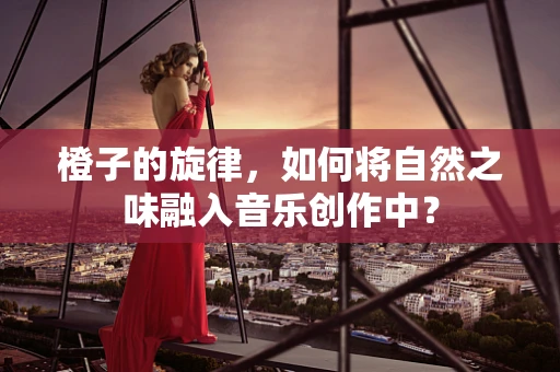 橙子的旋律，如何将自然之味融入音乐创作中？