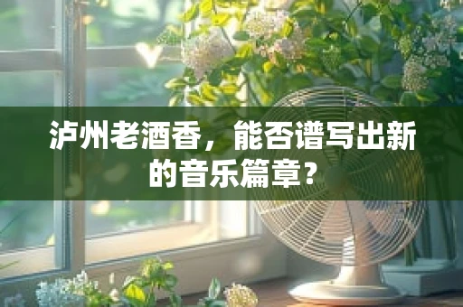泸州老酒香，能否谱写出新的音乐篇章？