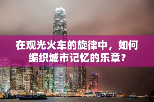 在观光火车的旋律中，如何编织城市记忆的乐章？