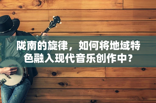 陇南的旋律，如何将地域特色融入现代音乐创作中？