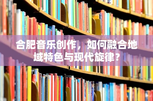 合肥音乐创作，如何融合地域特色与现代旋律？