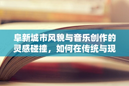阜新城市风貌与音乐创作的灵感碰撞，如何在传统与现代间奏响新旋律？