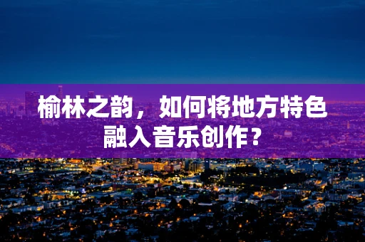 榆林之韵，如何将地方特色融入音乐创作？