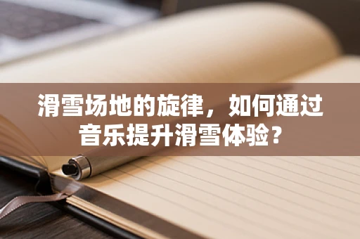 滑雪场地的旋律，如何通过音乐提升滑雪体验？