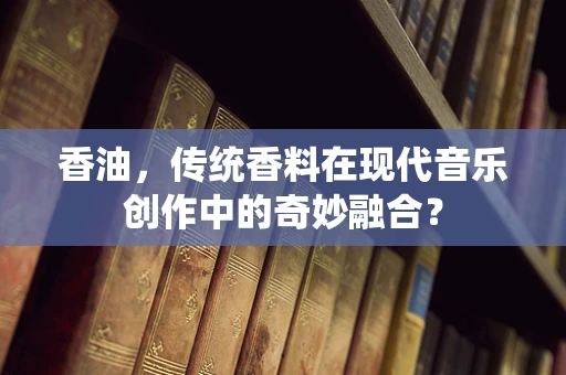 香油，传统香料在现代音乐创作中的奇妙融合？