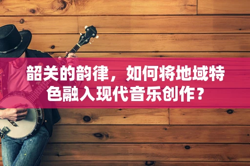 韶关的韵律，如何将地域特色融入现代音乐创作？