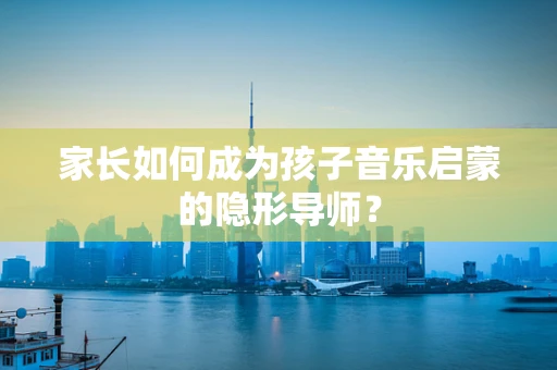 家长如何成为孩子音乐启蒙的隐形导师？