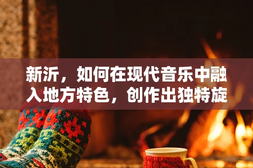 新沂，如何在现代音乐中融入地方特色，创作出独特旋律？