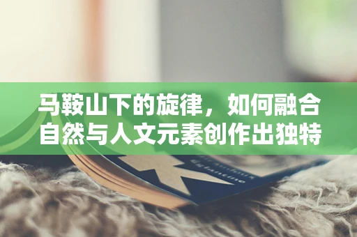 马鞍山下的旋律，如何融合自然与人文元素创作出独特音乐？