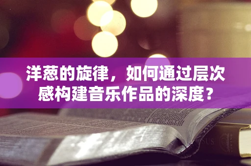 洋葱的旋律，如何通过层次感构建音乐作品的深度？