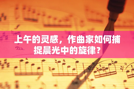 上午的灵感，作曲家如何捕捉晨光中的旋律？