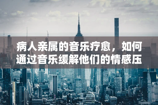 病人亲属的音乐疗愈，如何通过音乐缓解他们的情感压力？