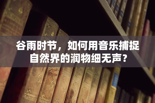 谷雨时节，如何用音乐捕捉自然界的润物细无声？