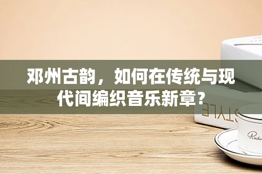 邓州古韵，如何在传统与现代间编织音乐新章？
