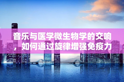 音乐与医学微生物学的交响，如何通过旋律增强免疫力？