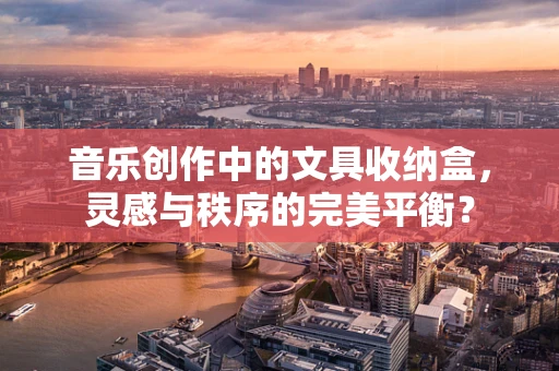 音乐创作中的文具收纳盒，灵感与秩序的完美平衡？