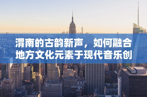 渭南的古韵新声，如何融合地方文化元素于现代音乐创作中？