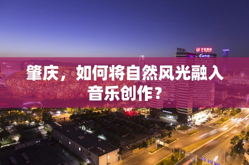 肇庆，如何将自然风光融入音乐创作？