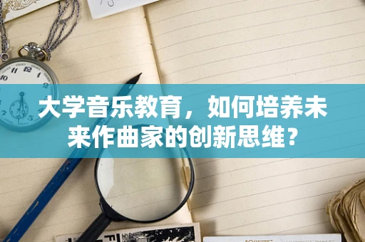 大学音乐教育，如何培养未来作曲家的创新思维？
