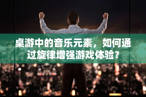 桌游中的音乐元素，如何通过旋律增强游戏体验？