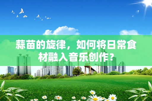 蒜苗的旋律，如何将日常食材融入音乐创作？