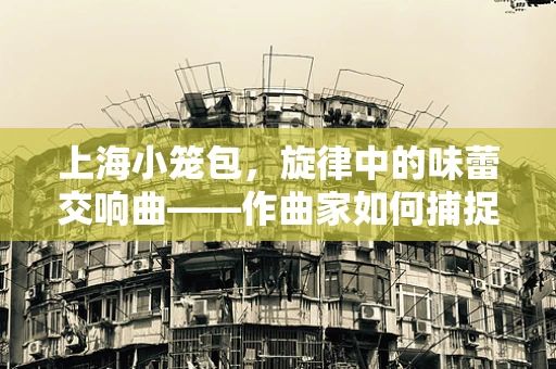 上海小笼包，旋律中的味蕾交响曲——作曲家如何捕捉其独特韵味？