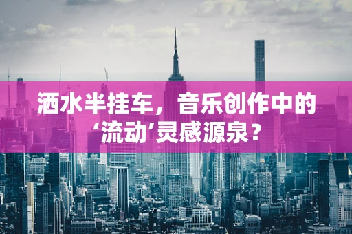洒水半挂车，音乐创作中的‘流动’灵感源泉？