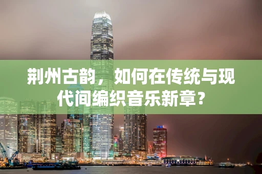 荆州古韵，如何在传统与现代间编织音乐新章？