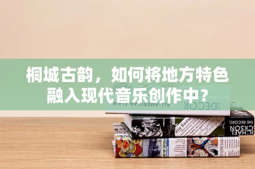 桐城古韵，如何将地方特色融入现代音乐创作中？