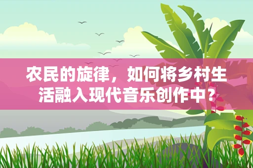 农民的旋律，如何将乡村生活融入现代音乐创作中？