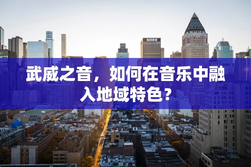 武威之音，如何在音乐中融入地域特色？