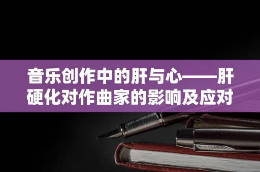 音乐创作中的肝与心——肝硬化对作曲家的影响及应对策略