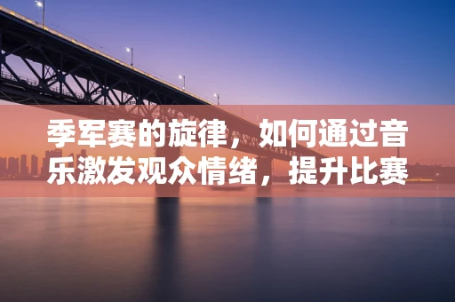 季军赛的旋律，如何通过音乐激发观众情绪，提升比赛氛围？