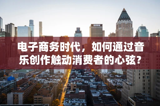 电子商务时代，如何通过音乐创作触动消费者的心弦？