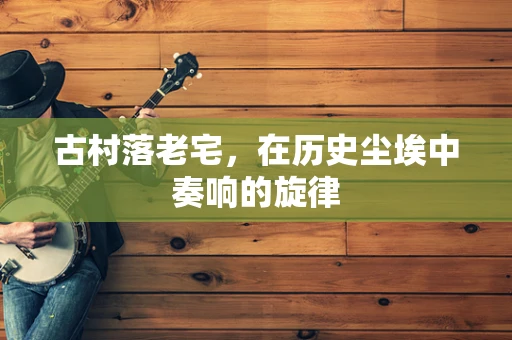 古村落老宅，在历史尘埃中奏响的旋律