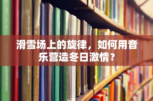 滑雪场上的旋律，如何用音乐营造冬日激情？