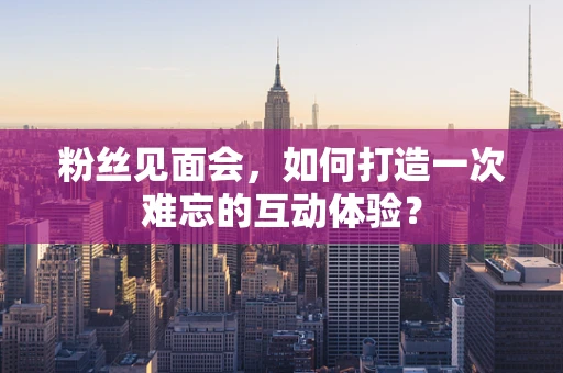 粉丝见面会，如何打造一次难忘的互动体验？