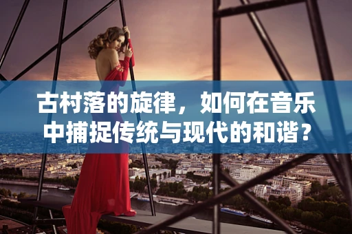 古村落的旋律，如何在音乐中捕捉传统与现代的和谐？