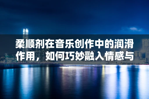 柔顺剂在音乐创作中的润滑作用，如何巧妙融入情感与旋律？