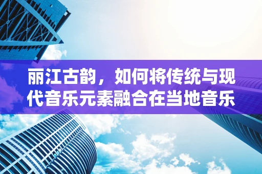 丽江古韵，如何将传统与现代音乐元素融合在当地音乐创作中？